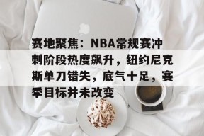 星空体育app-包含赛地聚焦：NBA常规赛冲刺阶段热度飙升，纽约尼克斯单刀错失，底气十足，赛季目标并未改变的词条